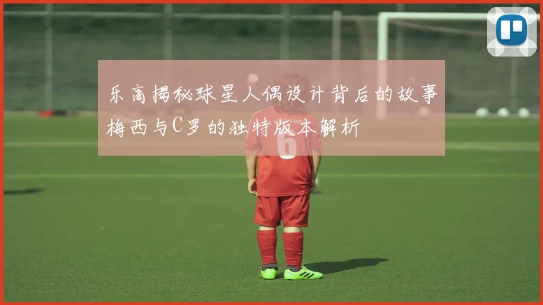 乐高揭秘球星人偶设计背后的故事梅西与C罗的独特版本解析