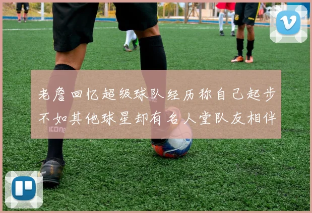 老詹回忆超级球队经历称自己起步不如其他球星却有名人堂队友相伴