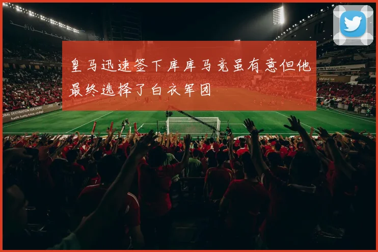 皇马迅速签下库库马竞虽有意但他最终选择了白衣军团