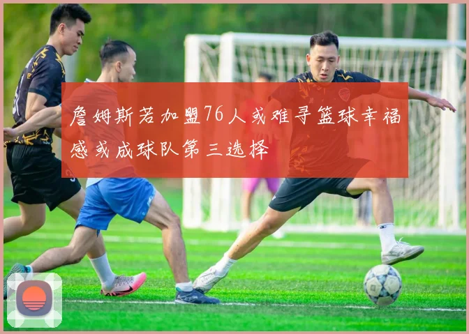 詹姆斯若加盟76人或难寻篮球幸福感或成球队第三选择