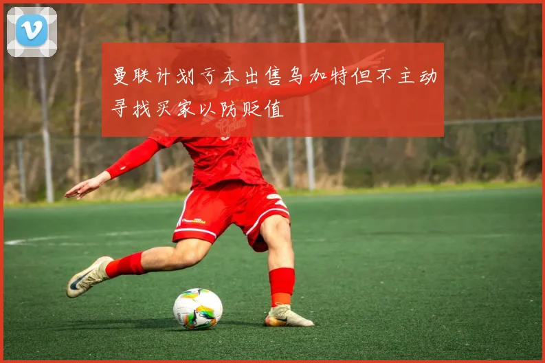 曼联计划亏本出售乌加特但不主动寻找买家以防贬值