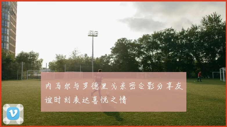 内马尔与罗德里戈亲密合影分享友谊时刻表达喜悦之情