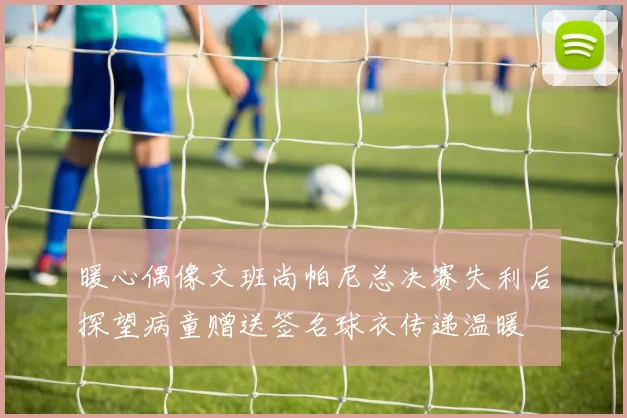 暖心偶像文班尚帕尼总决赛失利后探望病童赠送签名球衣传递温暖